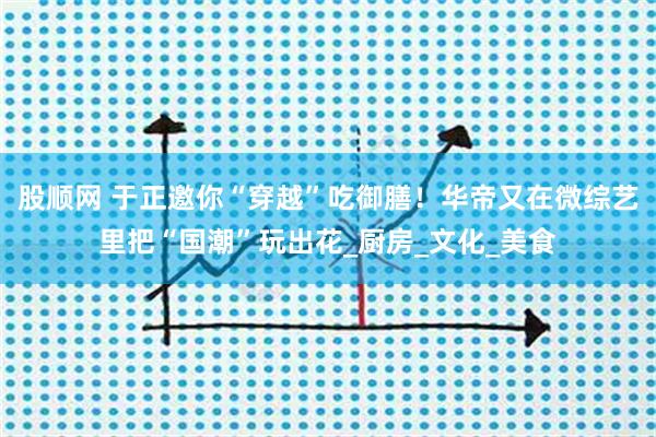 股顺网 于正邀你“穿越”吃御膳！华帝又在微综艺里把“国潮”玩出花_厨房_文化_美食