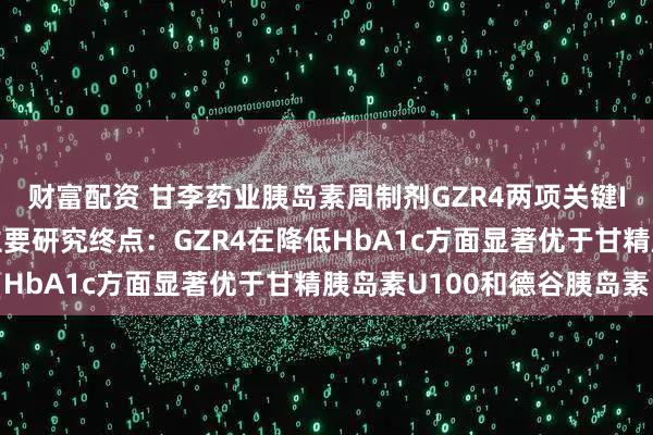 财富配资 甘李药业胰岛素周制剂GZR4两项关键III期临床研究均达到主要研究终点：GZR4在降低HbA1c方面显著优于甘精胰岛素U100和德谷胰岛素