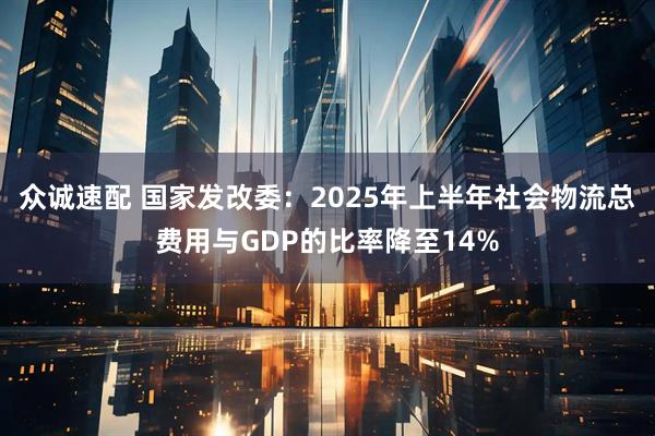 众诚速配 国家发改委：2025年上半年社会物流总费用与GDP的比率降至14%