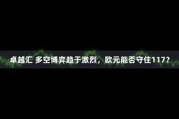 卓越汇 多空博弈趋于激烈，欧元能否守住117？