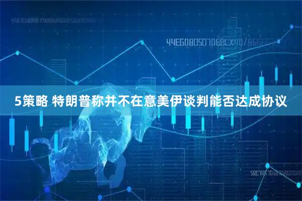 5策略 特朗普称并不在意美伊谈判能否达成协议